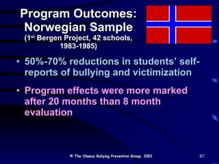 Program Outcomes: Norwegian Sample (1 st  Bergen Project, 42 schools, 1983-1985) 50%-70% reductions in students’ self-reports of bullying and victimization Program effects were more marked after 20 months than 8 month evaluation © The Olweus Bullying Prevention Group, 2001 67 