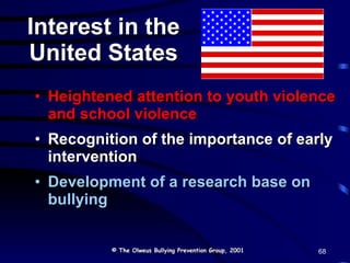 Heightened attention to youth violence and school violence Recognition of the importance of early intervention Development of a research base on bullying Interest in the United States © The Olweus Bullying Prevention Group, 2001 68 