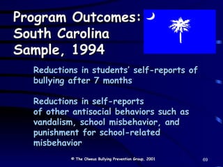 Reductions in students’ self-reports of bullying after 7 months Reductions in self-reports  of other antisocial behaviors such as vandalism, school misbehavior, and punishment for school-related misbehavior Program Outcomes: South Carolina Sample, 1994 © The Olweus Bullying Prevention Group, 2001 69 