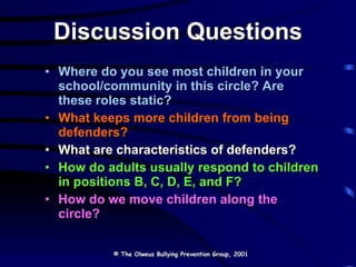 Discussion Questions Where do you see most children in your school/community in this circle? Are these roles static? What keeps more children from being defenders? What are characteristics of defenders?   How do adults usually respond to children in positions B, C, D, E, and F?  How do we move children along the circle?  © The Olweus Bullying Prevention Group, 2001 