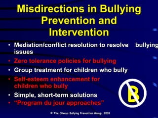 Misdirections in Bullying Prevention and Intervention Mediation/conflict resolution to resolve  bullying issues Zero tolerance policies for bullying Group treatment for children who bully Self-esteem enhancement for  children who bully Simple, short-term solutions “ Program du jour approaches” © The Olweus Bullying Prevention Group, 2001 B 