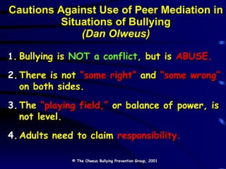 Cautions Against Use of Peer Mediation in Situations of Bullying (Dan Olweus) 1. Bullying is   NOT a conflict,   but is   ABUSE. 2. There is not   “some right”   and   “some wrong”   on both sides. 3. The   “playing field,”   or balance of power, is  not level. 4. Adults need to claim   responsibility . © The Olweus Bullying Prevention Group, 2001 