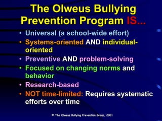 The Olweus Bullying Prevention Program   IS... Universal   (a school-wide effort) Systems-oriented  AND  individual-oriented Preventive  AND  problem-solving Focused on changing norms   and   behavior Research-based NOT time-limited:  Requires systematic efforts over time © The Olweus Bullying Prevention Group, 2001 