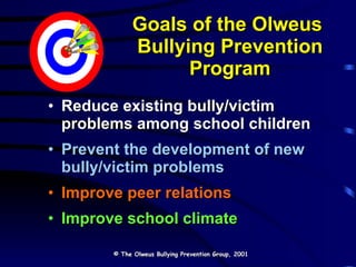 Goals of the Olweus  Bullying Prevention Program Reduce existing bully/victim problems among school children Prevent the development of new bully/victim problems Improve peer relations Improve school climate © The Olweus Bullying Prevention Group, 2001 