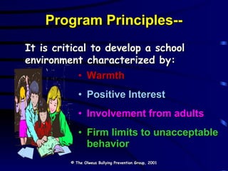 Program Principles-- Warmth Positive Interest Involvement from adults Firm limits to unacceptable behavior It is critical to develop a school environment characterized by: © The Olweus Bullying Prevention Group, 2001 