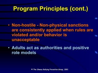Program Principles (cont.) Non-hostile - Non-physical sanctions are consistently applied when rules are violated and/or behavior is unacceptable Adults act as authorities and positive role models © The Olweus Bullying Prevention Group, 2001 