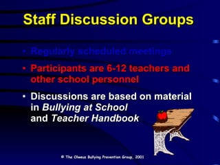 Staff Discussion Groups Regularly scheduled meetings   Participants are 6-12 teachers and other school personnel Discussions are based on material  in  Bullying at School   and  Teacher Handbook © The Olweus Bullying Prevention Group, 2001 