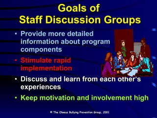 Goals of  Staff Discussion Groups Provide more detailed  information about program  components Stimulate rapid  implementation Discuss and learn from each other’s experiences Keep motivation and involvement high © The Olweus Bullying Prevention Group, 2001 