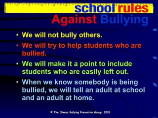 Against   Bullying We will not bully others. We will try to help students who are bullied. We will make it a point to include students who are easily left out. When we know somebody is being bullied, we will tell an adult at school and an adult at home. © The Olweus Bullying Prevention Group, 2001 