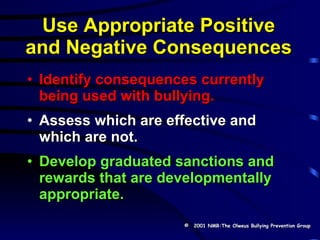 Use Appropriate Positive and Negative Consequences Identify consequences currently being used with bullying. Assess which are effective and which are not. Develop graduated sanctions and rewards that are developmentally appropriate. ©   2001 NMR:The Olweus Bullying Prevention Group 