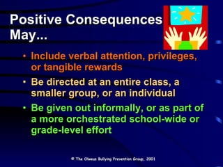 Positive Consequences May... Include verbal attention, privileges, or tangible rewards Be directed at an entire class, a smaller group, or an individual Be given out informally, or as part of a more orchestrated school-wide or grade-level effort © The Olweus Bullying Prevention Group, 2001 