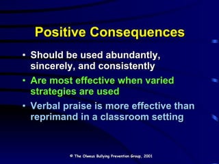 Positive Consequences Should be used abundantly, sincerely, and consistently Are most effective when varied strategies are used Verbal praise is more effective than reprimand in a classroom setting  © The Olweus Bullying Prevention Group, 2001 