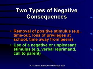 Two Types of Negative Consequences Removal of positive stimulus (e.g .,  time-out, loss of privileges at school, time away from peers) Use of a negative or unpleasant stimulus (e.g.,verbal reprimand, call to parent) © The Olweus Bullying Prevention Group, 2001 