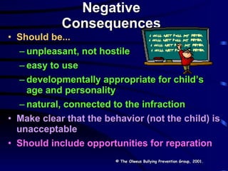 Negative Consequences Should be... unpleasant, not hostile easy to use developmentally appropriate for child’s age and personality natural, connected to the infraction Make clear that the behavior (not the child) is unacceptable   Should include opportunities for reparation © The Olweus Bullying Prevention Group, 2001. 