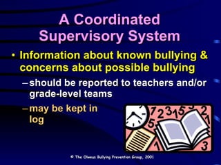 A Coordinated Supervisory System Information about known bullying & concerns about possible bullying  should be reported to teachers and/or grade-level teams may be kept in  a main log © The Olweus Bullying Prevention Group, 2001 