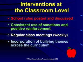 Interventions at  the Classroom Level School rules posted and discussed Consistent use of sanctions and  positive reinforcement Regular class meetings (weekly) Incorporation of bullying themes  across the curriculum © The Olweus Bullying Prevention Group, 2001 