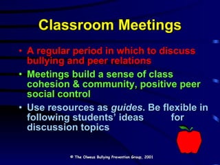 Classroom Meetings A regular period in which to discuss bullying and peer relations Meetings build a sense of class cohesion & community, positive peer social control Use resources as  guides . Be flexible in following students’ ideas  for discussion topics © The Olweus Bullying Prevention Group, 2001 