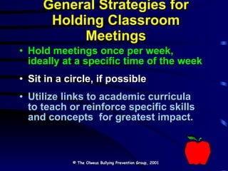 General Strategies for Holding Classroom Meetings Hold meetings once per week, ideally at a specific time of the week Sit in a circle, if possible Utilize links to academic curricula to teach or reinforce specific skills and concepts  for greatest impact. © The Olweus Bullying Prevention Group, 2001 