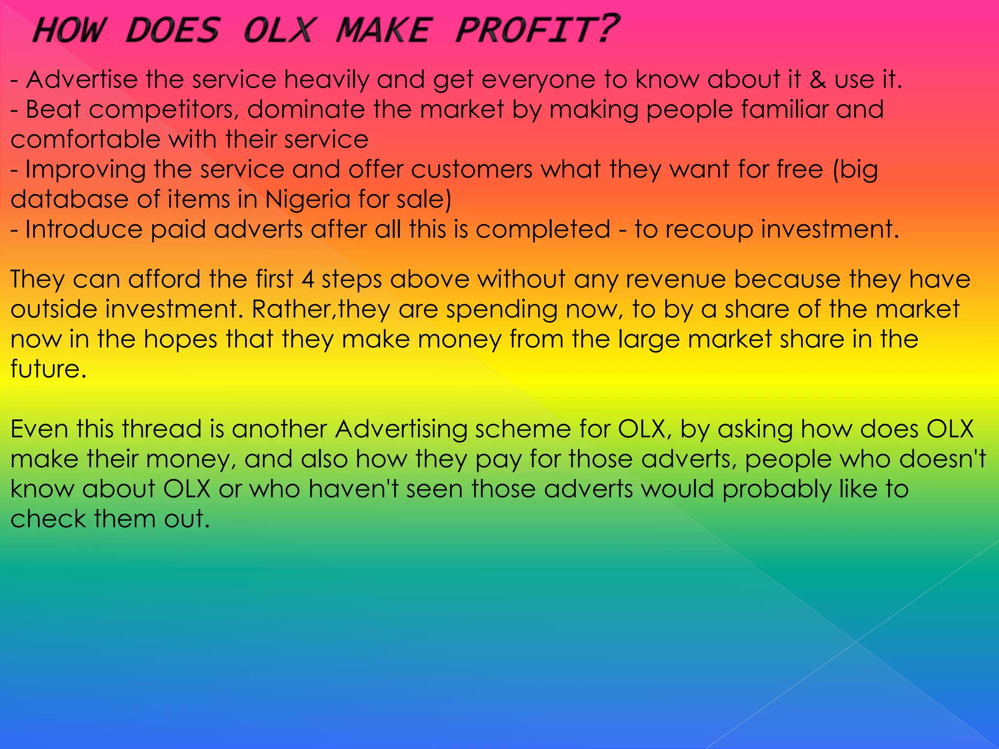 - Advertise the service heavily and get everyone to know about it & use it.
- Beat competitors, dominate the market by making people familiar and
comfortable with their service
- Improving the service and offer customers what they want for free (big
database of items in Nigeria for sale)
- Introduce paid adverts after all this is completed - to recoup investment.
They can afford the first 4 steps above without any revenue because they have
outside investment. Rather,they are spending now, to by a share of the market
now in the hopes that they make money from the large market share in the
future.
Even this thread is another Advertising scheme for OLX, by asking how does OLX
make their money, and also how they pay for those adverts, people who doesn't
know about OLX or who haven't seen those adverts would probably like to
check them out.
 