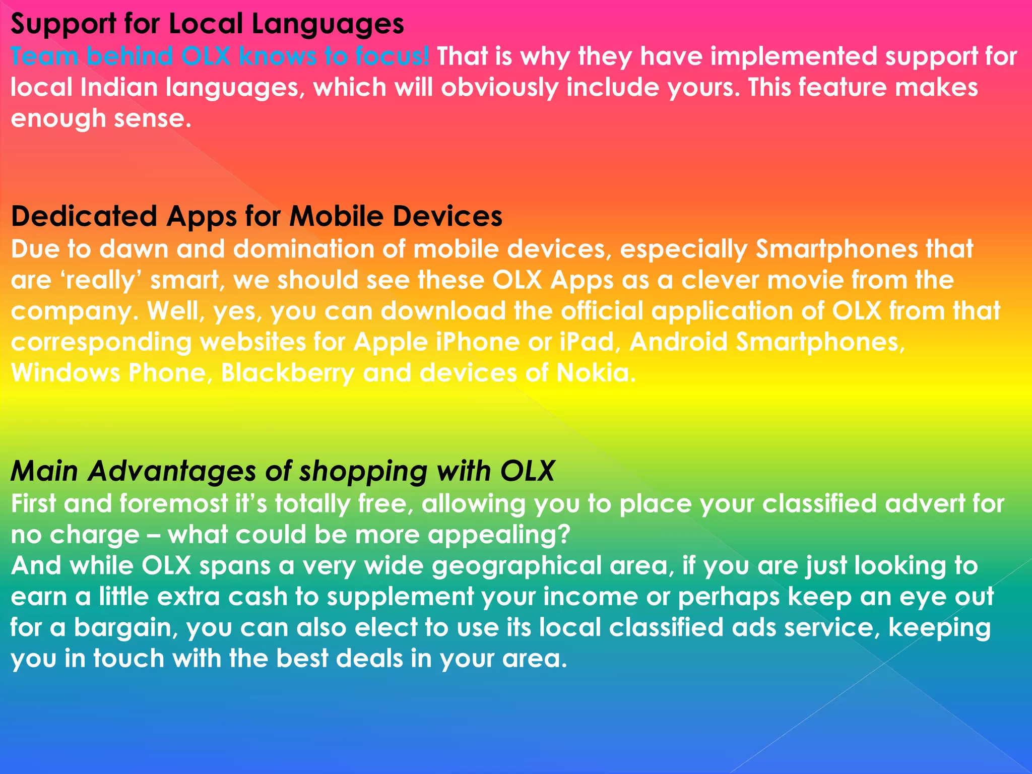 Support for Local Languages
Team behind OLX knows to focus! That is why they have implemented support for
local Indian languages, which will obviously include yours. This feature makes
enough sense.
Dedicated Apps for Mobile Devices
Due to dawn and domination of mobile devices, especially Smartphones that
are ‘really’ smart, we should see these OLX Apps as a clever movie from the
company. Well, yes, you can download the official application of OLX from that
corresponding websites for Apple iPhone or iPad, Android Smartphones,
Windows Phone, Blackberry and devices of Nokia.
Main Advantages of shopping with OLX
First and foremost it’s totally free, allowing you to place your classified advert for
no charge – what could be more appealing?
And while OLX spans a very wide geographical area, if you are just looking to
earn a little extra cash to supplement your income or perhaps keep an eye out
for a bargain, you can also elect to use its local classified ads service, keeping
you in touch with the best deals in your area.
 