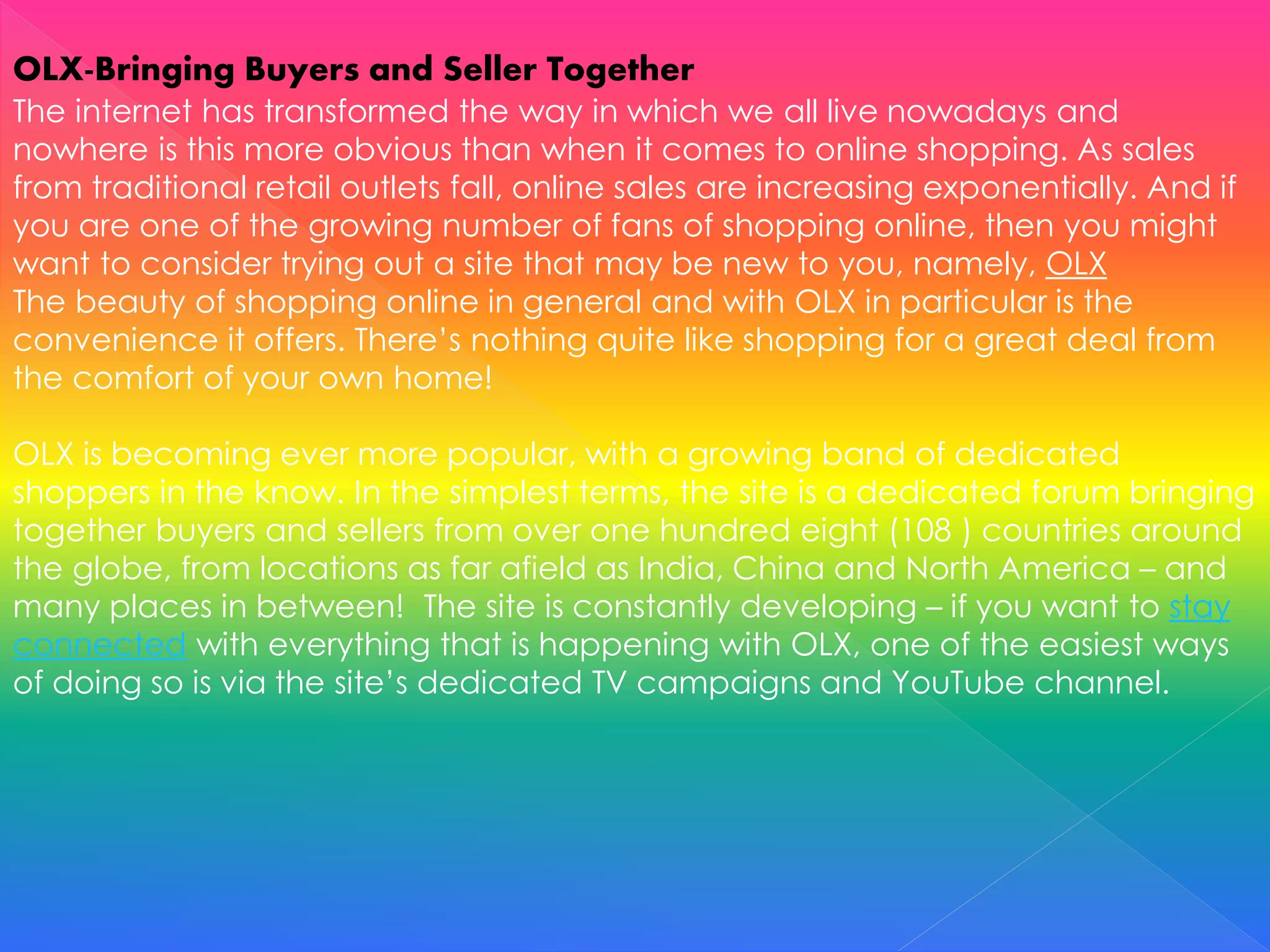 OLX-Bringing Buyers and Seller Together
The internet has transformed the way in which we all live nowadays and
nowhere is this more obvious than when it comes to online shopping. As sales
from traditional retail outlets fall, online sales are increasing exponentially. And if
you are one of the growing number of fans of shopping online, then you might
want to consider trying out a site that may be new to you, namely, OLX
The beauty of shopping online in general and with OLX in particular is the
convenience it offers. There’s nothing quite like shopping for a great deal from
the comfort of your own home!
OLX is becoming ever more popular, with a growing band of dedicated
shoppers in the know. In the simplest terms, the site is a dedicated forum bringing
together buyers and sellers from over one hundred eight (108 ) countries around
the globe, from locations as far afield as India, China and North America – and
many places in between! The site is constantly developing – if you want to stay
connected with everything that is happening with OLX, one of the easiest ways
of doing so is via the site’s dedicated TV campaigns and YouTube channel.
 