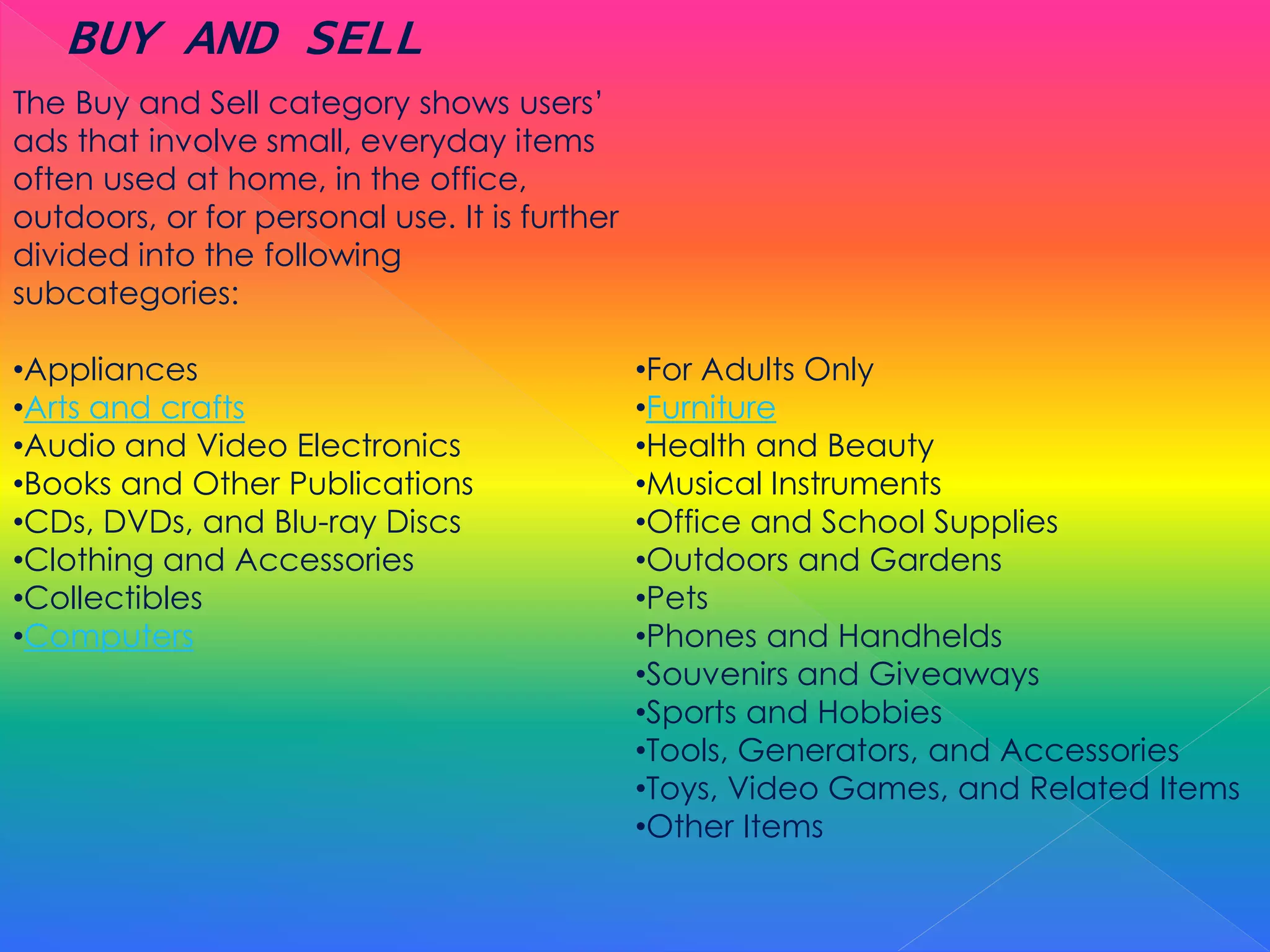 The Buy and Sell category shows users’
ads that involve small, everyday items
often used at home, in the office,
outdoors, or for personal use. It is further
divided into the following
subcategories:
•Appliances
•Arts and crafts
•Audio and Video Electronics
•Books and Other Publications
•CDs, DVDs, and Blu-ray Discs
•Clothing and Accessories
•Collectibles
•Computers
•For Adults Only
•Furniture
•Health and Beauty
•Musical Instruments
•Office and School Supplies
•Outdoors and Gardens
•Pets
•Phones and Handhelds
•Souvenirs and Giveaways
•Sports and Hobbies
•Tools, Generators, and Accessories
•Toys, Video Games, and Related Items
•Other Items
BUY AND SELL
 