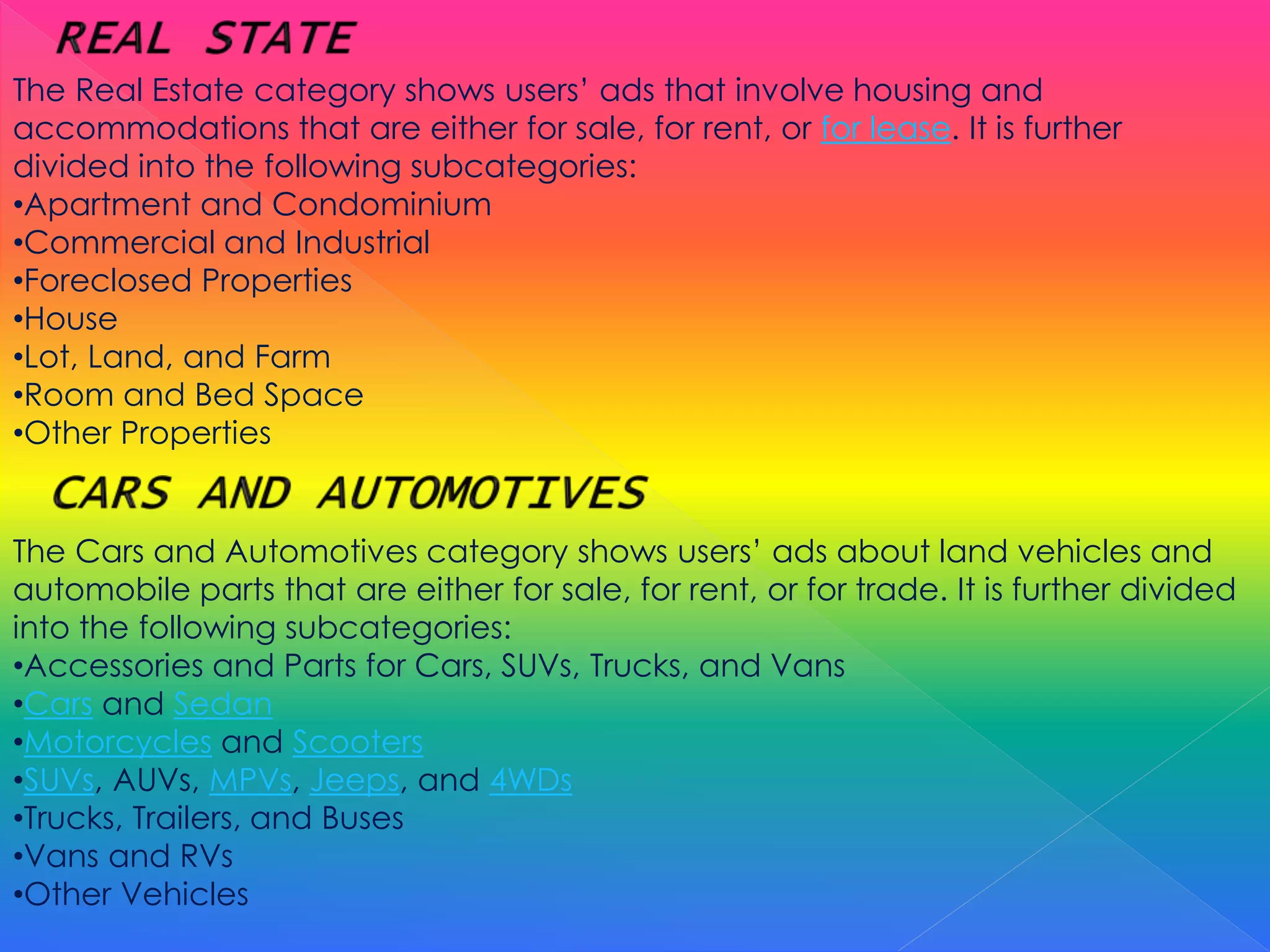 The Real Estate category shows users’ ads that involve housing and
accommodations that are either for sale, for rent, or for lease. It is further
divided into the following subcategories:
•Apartment and Condominium
•Commercial and Industrial
•Foreclosed Properties
•House
•Lot, Land, and Farm
•Room and Bed Space
•Other Properties
The Cars and Automotives category shows users’ ads about land vehicles and
automobile parts that are either for sale, for rent, or for trade. It is further divided
into the following subcategories:
•Accessories and Parts for Cars, SUVs, Trucks, and Vans
•Cars and Sedan
•Motorcycles and Scooters
•SUVs, AUVs, MPVs, Jeeps, and 4WDs
•Trucks, Trailers, and Buses
•Vans and RVs
•Other Vehicles
 