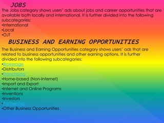 The Jobs category shows users’ ads about jobs and career opportunities that are
available both locally and international. It is further divided into the following
subcategories:
•International
•Local
•OJT
The Business and Earning Opportunities category shows users’ ads that are
related to business opportunities and other earning options. It is further
divided into the following subcategories:
•Brokerage
•Distributors
•Franchising
•Home-based (Non-Internet)
•Import and Export
•Internet and Online Programs
•Inventions
•Investors
•Partnership
•Other Business Opportunities
 