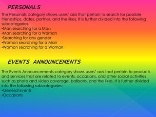 The Personals category shows users’ ads that pertain to search for possible
friendships, dates, partner, and the likes. It is further divided into the following
subcategories:
•Man searching for a Man
•Man searching for a Woman
•Searching for any gender
•Woman searching for a Man
•Woman searching for a Woman
The Events Announcements category shows users’ ads that pertain to products
and services that are related to events, occasions, and other social activities
such as photo and video coverage, balloons, and the likes. It is further divided
into the following subcategories:
•General Events
•Occasions
 