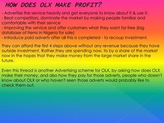 - Advertise the service heavily and get everyone to know about it & use it.
- Beat competitors, dominate the market by making people familiar and
comfortable with their service
- Improving the service and offer customers what they want for free (big
database of items in Nigeria for sale)
- Introduce paid adverts after all this is completed - to recoup investment.
They can afford the first 4 steps above without any revenue because they have
outside investment. Rather,they are spending now, to by a share of the market
now in the hopes that they make money from the large market share in the
future.
Even this thread is another Advertising scheme for OLX, by asking how does OLX
make their money, and also how they pay for those adverts, people who doesn't
know about OLX or who haven't seen those adverts would probably like to
check them out.
 