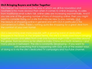 OLX-Bringing Buyers and Seller Together
The internet has transformed the way in which we all live nowadays and
nowhere is this more obvious than when it comes to online shopping. As sales
from traditional retail outlets fall, online sales are increasing exponentially. And if
you are one of the growing number of fans of shopping online, then you might
want to consider trying out a site that may be new to you, namely, OLX
The beauty of shopping online in general and with OLX in particular is the
convenience it offers. There’s nothing quite like shopping for a great deal from
the comfort of your own home!
OLX is becoming ever more popular, with a growing band of dedicated
shoppers in the know. In the simplest terms, the site is a dedicated forum bringing
together buyers and sellers from over one hundred eight (108 ) countries around
the globe, from locations as far afield as India, China and North America – and
many places in between! The site is constantly developing – if you want to stay
connected with everything that is happening with OLX, one of the easiest ways
of doing so is via the site’s dedicated TV campaigns and YouTube channel.
 