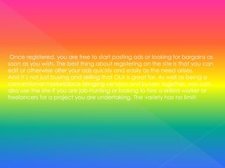 Once registered, you are free to start posting ads or looking for bargains as
soon as you wish. The best thing about registering on the site is that you can
edit or otherwise alter your ads quickly and easily as the need arises.
And it’s not just buying and selling that OLX is great for. As well as being a
conventional marketplace bringing vendors and buyers together, you can
also use the site if you are job-hunting or looking to hire a skilled worker or
freelancers for a project you are undertaking. The variety has no limit!
 