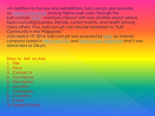 In addition to the buy and sell platform, Sulit.com.ph also provides
an online community among Filipino web users. Through the
Sulit.com.ph forum, members interact with one another about various
topics including business, lifestyle, current events, and health among
many others. Thus, Sulit.com.ph can also be translated to “Sulit
Community in the Philippines.”
On March 19, 2014, Sulit.com.ph was acquired by OLX, an internet
company based in New York City and Buenos Aires,Argentina and it was
rebranded as Olx.ph.
Steps to Sell an Ads:
1. Title
2. Price
3. Contact #
4. Your Name
5. Description
6. Location
7. Categories
8. Condition
9. E-mail
10.Upload Picture
 