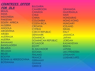 COUNTRIES OFFER
FOR OLX
BRAZIL
INDIA
INDONESIA
PAKISTAN
SOUTH AFRICA
ALGERIA
ANGOLA
ARGENTINA
ARUBA
AUSTRALIA
AUSTRIA
BAHAMAS
BANGLADESH
BELARUS
BELGIUM
BELIZE
BOLIVIA
BOSNIA & HERZEGOVINA
BOTSWANA
BULGARIA
CAMEROON
CANADA
CHILE
CHINA
COLOMBIA
COSTA RICA
CROATIA
CYPRUS
CZECH REPUBLIC
DENMARK
DOMINICA
DOMINICAN REPUBLIC
ECUADOR
EGYPT
EL SALVADOR
ESTONIA
FINLAND
FRANCE
GERMANY
GHANA
GREECE
GRANADA
GUATEMALA
HAITI
HONDURAS
HONG KONG
HUNGARY
ICELAND
ISRAEL
ITALY
JAMAICA
JAPAN
JORDAN
KAZAKHSTAN
KENYA
LATVIA
LIECHTENSTEIN
LITHUANIA
LUXEMBOURG
 