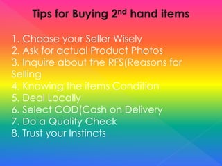 1. Choose your Seller Wisely
2. Ask for actual Product Photos
3. Inquire about the RFS(Reasons for
Selling
4. Knowing the items Condition
5. Deal Locally
6. Select COD(Cash on Delivery
7. Do a Quality Check
8. Trust your Instincts
 