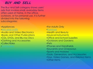 The Buy and Sell category shows users’
ads that involve small, everyday items
often used at home, in the office,
outdoors, or for personal use. It is further
divided into the following
subcategories:
•Appliances
•Arts and crafts
•Audio and Video Electronics
•Books and Other Publications
•CDs, DVDs, and Blu-ray Discs
•Clothing and Accessories
•Collectibles
•Computers
•For Adults Only
•Furniture
•Health and Beauty
•Musical Instruments
•Office and School Supplies
•Outdoors and Gardens
•Pets
•Phones and Handhelds
•Souvenirs and Giveaways
•Sports and Hobbies
•Tools, Generators, and Accessories
•Toys, Video Games, and Related Items
•Other Items
BUY AND SELL
 