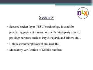 Security
• Secured socket layer ("SSL") technology is used for
processing payment transactions with third- party service
provider partners, such as PayU, PayPal, and DineroMail.
• Unique customer password and user ID.
• Mandatory verification of Mobile number.
 