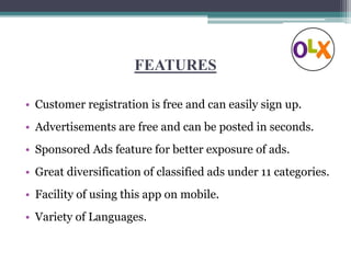 FEATURES
• Customer registration is free and can easily sign up.
• Advertisements are free and can be posted in seconds.
• Sponsored Ads feature for better exposure of ads.
• Great diversification of classified ads under 11 categories.
• Facility of using this app on mobile.
• Variety of Languages.
 