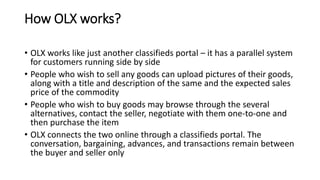 How OLX works?
• OLX works like just another classifieds portal – it has a parallel system
for customers running side by side
• People who wish to sell any goods can upload pictures of their goods,
along with a title and description of the same and the expected sales
price of the commodity
• People who wish to buy goods may browse through the several
alternatives, contact the seller, negotiate with them one-to-one and
then purchase the item
• OLX connects the two online through a classifieds portal. The
conversation, bargaining, advances, and transactions remain between
the buyer and seller only
 