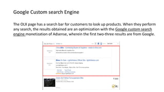 Google Custom search Engine
The OLX page has a search bar for customers to look up products. When they perform
any search, the results obtained are an optimization with the Google custom search
engine monetization of Adsense, wherein the first two-three results are from Google.
 