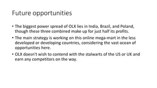 Future opportunities
• The biggest power spread of OLX lies in India, Brazil, and Poland,
though these three combined make up for just half its profits.
• The main strategy is working on this online mega-mart in the less
developed or developing countries, considering the vast ocean of
opportunities here.
• OLX doesn't wish to contend with the stalwarts of the US or UK and
earn any competitors on the way.
 