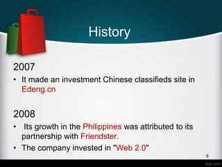 History
2007
• It made an investment Chinese classifieds site in
Edeng.cn
2008
• Its growth in the Philippines was attributed to its
partnership with Friendster.
• The company invested in "Web 2.0"
6
 