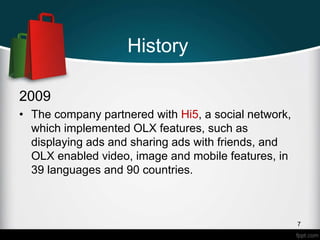 History
2009
• The company partnered with Hi5, a social network,
which implemented OLX features, such as
displaying ads and sharing ads with friends, and
OLX enabled video, image and mobile features, in
39 languages and 90 countries.
7
 