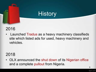 History
2016
• Launched Tradus as a heavy machinery classifieds
site which listed ads for used, heavy machinery and
vehicles.
2018
• OLX announced the shut down of its Nigerian office
and a complete pullout from Nigeria.
9
 