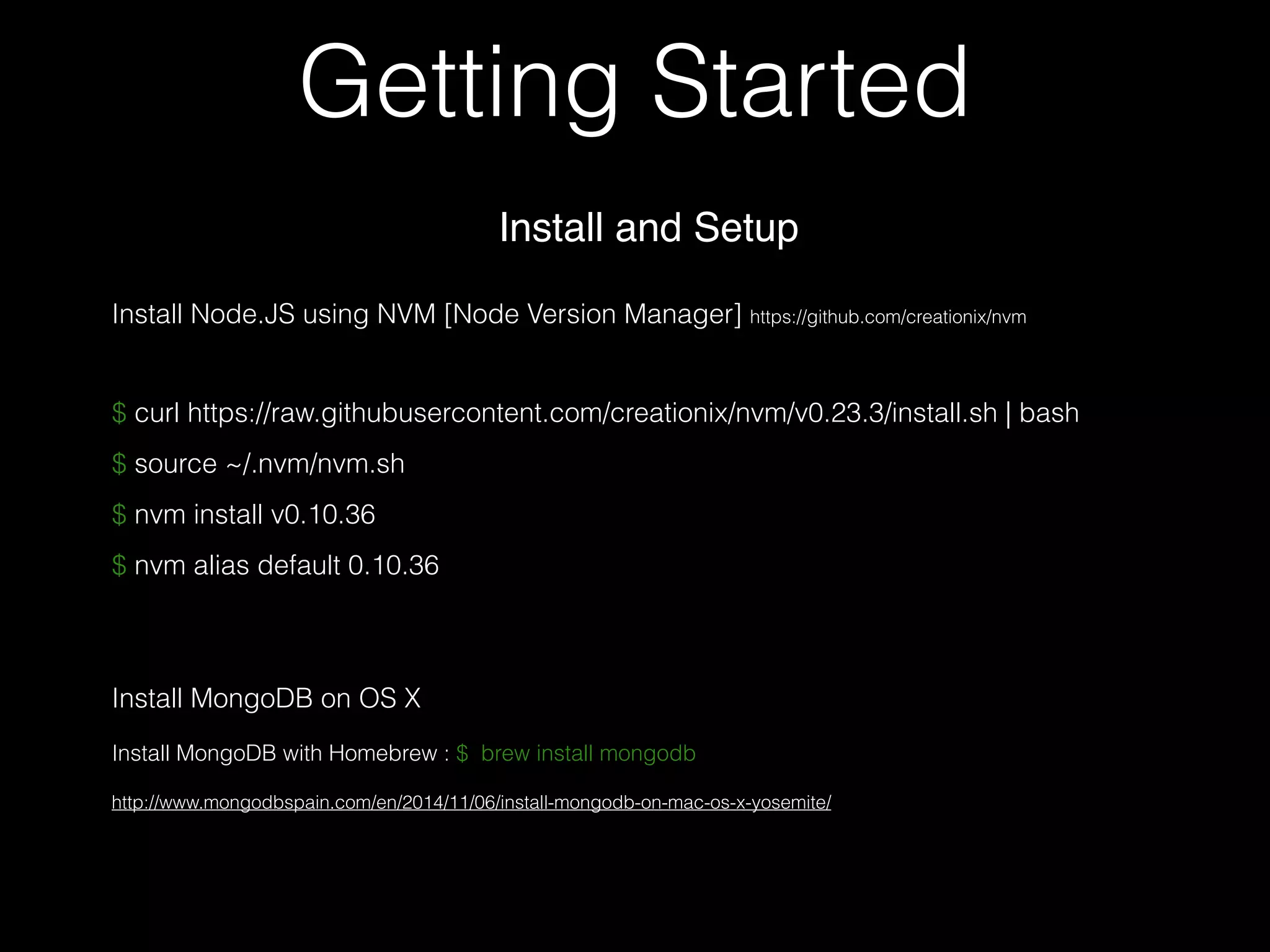 Getting Started
$ curl https://raw.githubusercontent.com/creationix/nvm/v0.23.3/install.sh | bash
$ source ~/.nvm/nvm.sh
$ nvm install v0.10.36
$ nvm alias default 0.10.36
Install and Setup
Install Node.JS using NVM [Node Version Manager] https://github.com/creationix/nvm
Install MongoDB on OS X
Install MongoDB with Homebrew : $ brew install mongodb
http://www.mongodbspain.com/en/2014/11/06/install-mongodb-on-mac-os-x-yosemite/
 