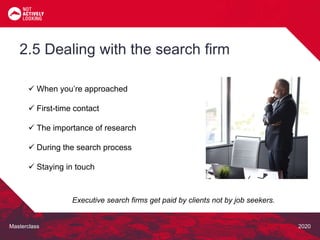 Masterclass 2020
 When you’re approached
 First-time contact
 The importance of research
 During the search process
 Staying in touch
2.5 Dealing with the search firm
Executive search firms get paid by clients not by job seekers.
 