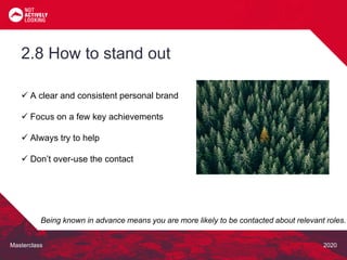 Masterclass 2020
 A clear and consistent personal brand
 Focus on a few key achievements
 Always try to help
 Don’t over-use the contact
2.8 How to stand out
Being known in advance means you are more likely to be contacted about relevant roles.
 