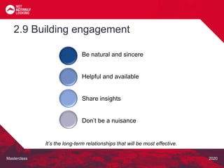 Masterclass 2020
2.9 Building engagement
It’s the long-term relationships that will be most effective.
Be natural and sincere
Helpful and available
Share insights
Don’t be a nuisance
 