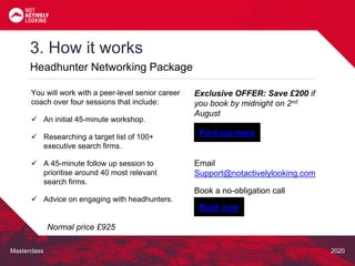 Masterclass 2020
3. How it works
Headhunter Networking Package
Exclusive OFFER: Save £200 if
you book by midnight on 2nd
August
Email
Support@notactivelylooking.com
Book a no-obligation call
You will work with a peer-level senior career
coach over four sessions that include:
 An initial 45-minute workshop.
 Researching a target list of 100+
executive search firms.
 A 45-minute follow up session to
prioritise around 40 most relevant
search firms.
 Advice on engaging with headhunters.
Normal price £925
Find out more
Book now
 