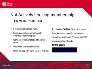 Masterclass 2020
Not Actively Looking membership
Premium UNLIMITED
Exclusive OFFER: 50% off a year’s
Premium membership for webinar
attendees valid until 2nd August 2020
Use promotional code:
50OFFONCE
 Free annual Career Audit
 Exclusive online workshops to
address specific topics
 Connect with hundreds of search
firms
 Maximise job opportunities
 Ongoing support from Career Advisor Become a Member
 
